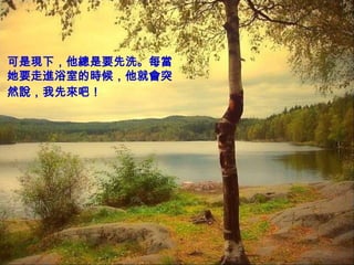 可是現下，他總是要先洗。每當
她要走進浴室的時候，他就會突
然說，我先來吧！
 