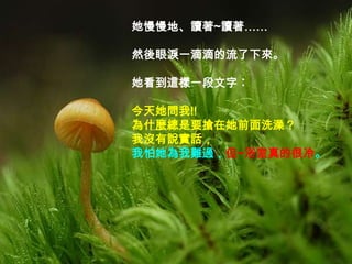 她慢慢地、讀著~讀著……

然後眼淚一滴滴的流了下來。

她看到這樣一段文字︰

今天她問我!!
為什麼總是要搶在她前面洗澡？
我沒有說實話，
我怕她為我難過，但~浴室真的很冷。
 