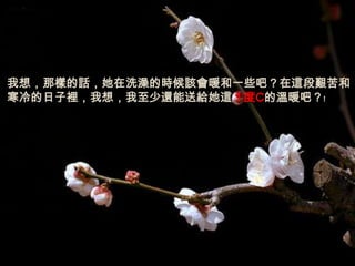 我想，那樣的話，她在洗澡的時候該會暖和一些吧？在這段艱苦和
寒冷的日子裡，我想，我至少還能送給她這１度C的溫暖吧？﹗
 