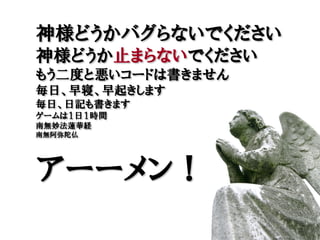 神様どうかバグらないでください
神様どうか止まらないでください
もう二度と悪いコードは書きません
毎日、早寝、早起きします
毎日、日記も書きます
ゲームは１日１時間
南無妙法蓮華経
南無阿弥陀仏




アーーメン！
 