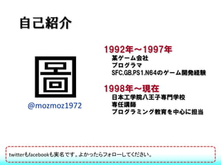 自己紹介
                         1992年～1997年
                           某ゲーム会社
                           プログラマ
                           SFC,GB,PS1,N64のゲーム開発経験

                        1998年～現在
                           日本工学院八王子専門学校
    @mozmoz1972            専任講師
                           プログラミング教育を中心に担当




twitterもfacebookも実名です。よかったらフォローしてください。
 