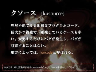 クソース [kusource]
   理解不能で変更困難なプログラムコード。
   巨大かつ複雑で、重複しているケースも多
   い。変更するたびにバグが発生し、バグが
   収束することはない。
   地方によっては、 uncodeと呼ばれる。


ネタです、申し訳ありません。uncodeの「un 」はローマ字読みしてください。
 