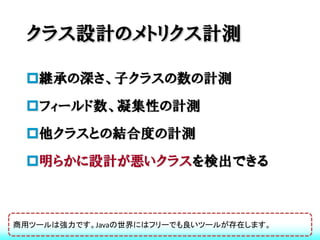 クラス設計のメトリクス計測

 継承の深さ、子クラスの数の計測
 フィールド数、凝集性の計測
 他クラスとの結合度の計測
 明らかに設計が悪いクラスを検出できる



商用ツールは強力です。Javaの世界にはフリーでも良いツールが存在します。
 
