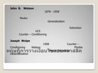 ทฤษฎีการวางเงื่อนไขแบบคลาสสิค,[object Object],John  B.   Watsonนักจิตวิทยาชาวอเมริกัน (1878 - 1958) ได้ทำการทดลองการวางเงื่อนไขทางอารมณ์กับ เด็กชายอายุประมาณ ๑๑ เดือน โดยใช้หลักการเดียวกับ Pavlov หลังการทดลองเขาสรุปหลักเกณฑ์การเรียนรู้ได้ ดังนี้	๑.  การแผ่ขยายพฤติกรรม (Generalization) มีการแผ่ขยายการตอบสนองที่วางเงื่อนไขต่อสิ่งเร้าที่คล้ายคลึงกับสิ่งเร้าที่วางเงื่อนไข	๒.  การลดภาวะ  หรือการดับสูญการตอบสนอง (Extinction) ทำได้ยากต้องให้สิ่งเร้าใหม่ (UCS) ที่มีผลตรงข้ามกับสิ่งเร้าเดิม จึงจะได้ผลซึ่งเรียกว่า Counter – ConditioningJoseph  Wolpeนักจิตวิทาชาวอเมริกัน (1958) ได้นำหลักการ Counter – Conditioning ของ Watson ไปทดลองใช้บำบัดความกลัว (Phobia) ร่วมกับการใช้เทคนิคผ่อนคลายกล้ามเนื้อ (Muscle Relaxation) เรียกวิธีการนี้ว่า Desensitization,[object Object]