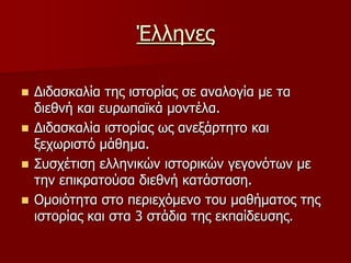Έλληνες Διδασκαλία της ιστορίας σε αναλογία με τα διεθνή και ευρωπαϊκά μοντέλα.Διδασκαλία ιστορίας ως ανεξάρτητο και ξεχωριστό μάθημα.Συσχέτιση ελληνικών ιστορικών γεγονότων με την επικρατούσα διεθνή κατάσταση.Ομοιότητα στο περιεχόμενο του μαθήματος της ιστορίας και στα 3 στάδια της εκπαίδευσης.