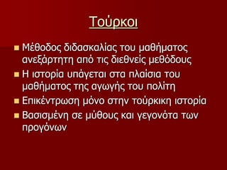 ΤούρκοιΜέθοδος διδασκαλίας του μαθήματος ανεξάρτητη από τις διεθνείς μεθόδουςΗ ιστορία υπάγεται στα πλαίσια του μαθήματος της αγωγής του πολίτηΕπικέντρωση μόνο στην τούρκικη ιστορίαΒασισμένη σε μύθους και γεγονότα των προγόνων