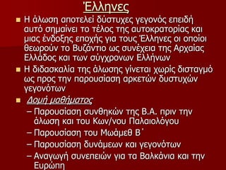 ΈλληνεςΗ άλωση αποτελεί δύστυχες γεγονός επειδή αυτό σημαίνει το τέλος της αυτοκρατορίας και μιας ένδοξης εποχής για τους Έλληνες οι οποίοι θεωρούν το Βυζάντιο ως συνέχεια της Αρχαίας Ελλάδος και των σύγχρονων Ελλήνων Η διδασκαλία της άλӬσης γίνεται χωρίς δισταγμό ως προς την παρουσίαση αρκετών δυστυχών γεγονότωνΔομή μαθήματοςΠαρουσίαση συνθηκών της Β.Α. πριν την άλωση και του Κων/νου Παλαιολόγου Παρουσίαση του Μωάμεθ Β΄ Παρουσίαση δυνάμεων και γεγονότωνΑναγωγή συνεπειών για τα Βαλκάνια και την Ευρώπη 