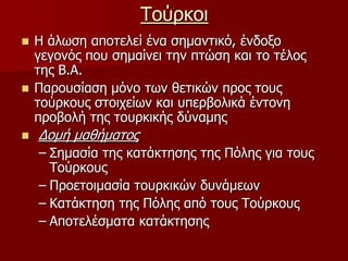 ΤούρκοιΗ άλωση αποτελεί ένα σημαντικό, ένδοξο γεγονός που σημαίνει την πτώση και το τέλος της Β.Α.Παρουσίαση μόνο των θετικών προς τους τούρκους στοιχείων και υπερβολικά έντονη προβολή της τουρκικής δύναμης Δομή μαθήματοςΣημασία της κατάκτησης της Πόλης για τους Τούρκους Προετοιμασία τουρκικών δυνάμεων Κατάκτηση της Πόλης από τους ΤούρκουςΑποτελέσματα κατάκτησης