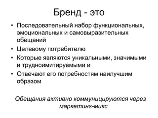 Бренд - это
• Последовательный набор функциональных,
  эмоциональных и самовыразительных
  обещаний
• Целевому потребителю
• Которые являются уникальными, значимыми
  и трудноимитируемыми и
• Отвечают его потребностям наилучшим
  образом

 Обещания активно коммуницируются через
             маркетинг-микс
 