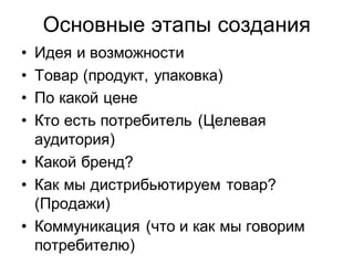 Основные этапы создания
• Идея и возможности
• Товар (продукт, упаковка)
• По какой цене
• Кто есть потребитель (Целевая
  аудитория)
• Какой бренд?
• Как мы дистрибьютируем товар?
  (Продажи)
• Коммуникация (что и как мы говорим
  потребителю)
 