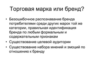 Торговая марка или бренд?
• Безошибочное распознавание бренда
  потребителями среди других марок той же
  категории, правильная идентификация
  бренда по любым формальным и
  содержательным признакам
• Существование целевой аудитории
• Существование набора мнений и эмоций по
  отношению к бренду
 