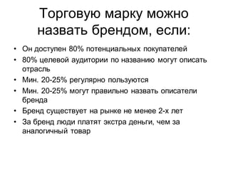 Торговую марку можно
     назвать брендом, если:
• Он доступен 80% потенциальных покупателей
• 80% целевой аудитории по названию могут описать
  отрасль
• Мин. 20-25% регулярно пользуются
• Мин. 20-25% могут правильно назвать описатели
  бренда
• Бренд существует на рынке не менее 2-х лет
• За бренд люди платят экстра деньги, чем за
  аналогичный товар
 
