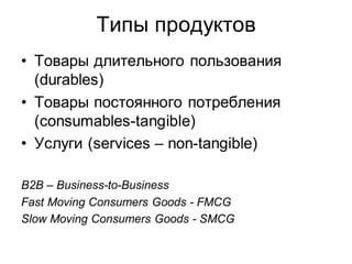 Типы продуктов
• Товары длительного пользования
  (durables)
• Товары постоянного потребления
  (consumables-tangible)
• Услуги (services – non-tangible)

B2B – Business-to-Business
Fast Moving Consumers Goods - FMCG
Slow Moving Consumers Goods - SMCG
 