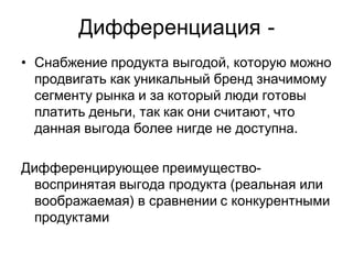 Дифференциация -
• Снабжение продукта выгодой, которую можно
  продвигать как уникальный бренд значимому
  сегменту рынка и за который люди готовы
  платить деньги, так как они считают, что
  данная выгода более нигде не доступна.

Дифференцирующее преимущество-
  воспринятая выгода продукта (реальная или
  воображаемая) в сравнении с конкурентными
  продуктами
 