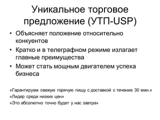 Уникальное торговое
      предложение (УТП-USP)
• Объясняет положение относительно
  конкуентов
• Кратко и в телеграфном режиме излагает
  главные преимущества
• Может стать мощным двигателем успеха
  бизнеса

«Гарантируем свежую горячую пищу с доставкой с течение 30 мин.»
«Лидер среди низких цен»
«Это абсолютно точно будет у нас завтра»
 