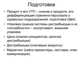 Подготовка
• Продукт и его УТП – знание о продукте, его
  дифференциация (тренинги персонала и
  сервисных подразделений, подготовка Q&A)
• Упаковка (оценка системы дистрибьюции и их
  «потребности» – ассортимент, внешняя
  упаковка
• Цена (знание конкурентов, цепочка
  дистрибьюции)
• Дистрибьюция (ключевые эккаунты)
• Маркетинг (сейлз презентеры, листовки, план
  коммуникации)
 