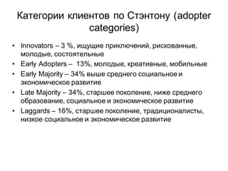 Категории клиентов по Стэнтону (adopter
               categories)
• Innovators – 3 %, ищущие приключений, рискованные,
  молодые, состоятельные
• Early Adopters – 13%, молодые, креативные, мобильные
• Early Majority – 34% выше среднего социальное и
  экономическое развитие
• Late Majority – 34%, старшее поколение, ниже среднего
  образование, социальное и экономическое развитие
• Laggards – 16%, старшее поколение, традиционалисты,
  низкое социальное и экономическое развитие
 