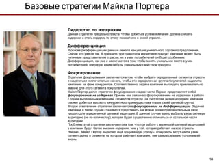 Базовые стратегии Майкла Портера

         Лидерство по издержкам
         Данная стратегия предельно проста. Чтобы добиться успеха компания должна снизить
         издержки и стать лидером по этому показателю в своей отрасли.

         Дифференциация
         В основе дифференциации раньше лежала концепция уникального торгового предложения.
         Сейчас это уже не так. В принципе, при грамотном маркетинге продукт компании может быть
         типичным представителем отрасли, но в умах потребителей он будет особенным.
         Дифференциация, как раз и заключается в том, чтобы занять уникальное место в умах
         потребителей, оперирую каким-нибудь уникальным свойством продукта.

         Фокусирование
         Стратегия фокусирования заключается в том, чтобы выбрать определенный сегмент в отрасли
         и нацелиться исключительно на него, чтобы эта определенная группа покупателей выделила
         компанию на фоне конкурентов. Соответственно, задача компании выглядеть привлекательно
         именно для этого сегмента покупателей.
         Майкл Портер делит стратегию фокусирования на две части. Первая представляет собой
         фокусирование на издержках. Причем она связана с фокусированием на издержках в работе
         с одним выделенным компанией сегментом отрасли. За счет более низких издержек компания
         сможет добиться высокого конкурентного преимущества в глазах своей целевой группы.
         Второе ответвление стратегии заключается в фокусировании на дифференциации. Задачей
         компании в таком случае становится представить как можно более привлекательным свой
         продукт для определенной целевой аудитории. В данном случае важно выбрать узкую целевую
         аудиторию (не по количеству), которая будет существенно отличаться от остальной части
         аудитории.
         Проблемы этой стратегии заключаются в том, что при работе с маленькой целевой аудиторией
         у компании будут более высокие издержки, чем у той, которая работает на всю отрасль.
         Наконец, Майкл Портер выделяет еще одну важную угрозу – конкуренты могут найти узкий
         сегмент рынка в сегменте, на котором работает компания, тем самым серьезно усложнив ей
         жизнь.




                                                                                                    14
 