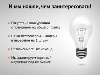 И мы нашли, чем заинтересовать!

Отсутствие конкуренции
с позициями их общего прайса

Наши бестселлеры — лидеры
в пересчѐте на 1 штуку

Независимость их команд

Мы адаптируем торговый
маркетинг под их бизнес
 