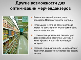 Другие возможности для
оптимизации мерчендайзеров
          Раньше мерчендайзер мог даже
          продавать. Потом сети ввели матрицы

          Теперь даже место на полке распреде-
          ляется по собственной планограмме сети,
          а не производителя

          И технологии управления людьми уже
          давно перешли к агентствам, которые
          из-за эффекта масштаба использует
          их лучше

          Сегодня «Синдикативный» мерчендайзинг
          позволяет дешевле и качественнее решать
          задачи
 