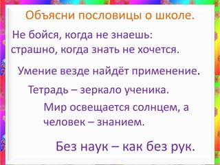 Объясни пословицы о школе.Не бойся, когда не знаешь: страшно, когда знать не хочется.Умение везде найдёт применение.Тетрадь – зеркало ученика.Мир освещается солнцем, а человек – знанием.Без наук – как без рук.