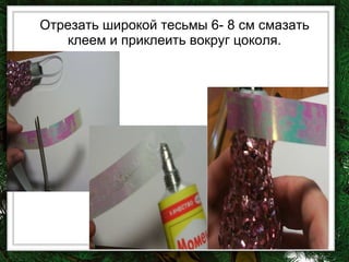 Отрезать широкой тесьмы 6- 8 см смазать клеем и приклеить вокруг цоколя. 