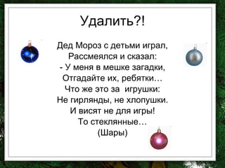 Удалить?! Дед Мороз с детьми играл, Рассмеялся и сказал: - У меня в мешке загадки, Отгадайте их, ребятки… Что же это за  игрушки: Не гирлянды, не хлопушки. И висят не для игры! То стеклянные… (Шары) 