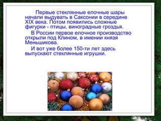 Первые стеклянные елочные шары начали выдувать в Саксонии в середине XIX века. Потом появились сложные фигурки - птицы, виноградные гроздья.  В России первое елочное производство открыли под Клином, в имении князя Меньшикова.   И вот уже более 150-ти лет здесь выпускают стеклянные игрушки.  
