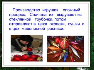 Производство  игрушек  сложный процесс.  Сначала  их  выдувают из стеклянной  трубочки, потом отправляют в  цеха  окраски,  сушки  и  в цех  живописной  росписи.  