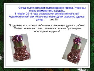Сегодня для жителей подмосковного города Луховицы очень знаменательный день. 3 января 2010 года открывается экспериментальный художественный цех по росписи новогодних шаров по адресу: улица   дом № Поздравим всех с этим событием и пожелаем удачи в работе!  Сейчас на наших глазах  появятся первые Луховицкие новогодние игрушки! 