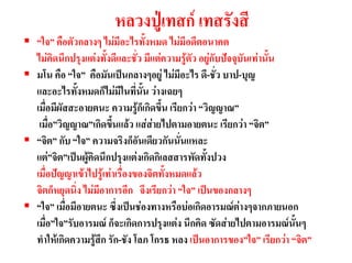 หลวงปูเทสก เทสรังสี
“ใจ” คือตัวกลางๆ ไมมีอะไรทั้งหมด ไมมีอดีตอนาคต
ไมคิดนึกปรุงแตงทั้งดีและชั่ว มีแตความรูตัว อยูกับปจจุบันเทานั้น
มโน คือ “ใจ” คือมันเปนกลางๆอยู ไมมีอะไร ดี-ชั่ว บาป-บุญ
และอะไรทั้งหมดก็ไมมีในที่นั้น วางเฉยๆ
เมื่อมีผัสสะอายตนะ ความรูก็เกิดขึ้น เรียกวา “วิญญาณ”
 เมื่อ”วิญญาณ”เกิดขึ้นแลว แสสายไปตามอายตนะ เรียกวา “จิต”
“จิต” กับ “ใจ” ความจริงก็อันเดียวกันนั่นแหละ
แต”จิต”เปนผูคิดนึกปรุงแตงเกิดกิเลสสารพัดทั้งปวง
เมื่อปญญาเขาไปรูเทาเรื่องของจิตทั้งหมดแลว
จิตก็หยุดนิ่ง ไมมีอาการอีก จึงเรียกวา “ใจ” เปนของกลางๆ
“ใจ” เมื่อมีอายตนะ ซึ่งเปนชองทางหรือบอเกิดอารมณตางๆจากภายนอก
เมื่อ”ใจ”รับอารมณ ก็จะเกิดการปรุงแตง นึกคิด ซัดสายไปตามอารมณนั้นๆ
ทําใหเกิดความรูสึก รัก-ชัง โลภ โกรธ หลง เปนอาการของ”ใจ” เรียกวา “จิต”
 