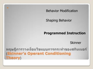ทฤษฎีการวางเงื่อนไขแบบการกระทำของสกินเนอร์  (Skinner’s Operant Conditioning Theory),[object Object],การปรับพฤติกรรมและการแต่งพฤติกรรมการปรับพฤติกรรม (Behavior Modification) เป็นการปรับพฤติกรรมที่ไม่พึงประสงค์ มาเป็นพฤติกรรมที่พึงประสงค์ โดยใช้หลักการเสริมแรงและการลงโทษการแต่งพฤติกรรม (Shaping Behavior) เป็นการเสริมสร้างให้เกิดพฤติกรรมใหม่ โดยใช้วิธีการเสริมแรงกระตุ้นให้เกิดพฤติกรรมทีละเล็กทีละน้อย จนกระทั่งเกิดพฤติกรรมตามต้องการบทเรียนสำเร็จรูป (Programmed Instruction)	เป็นบทเรียนโปรแกรมที่นักการศึกษา หรือครูผู้สอนสร้างขึ้น ประกอบด้วย เนื้อหา กิจกรรม คำถามและ คำเฉลย การสร้างบทเรียนโปรแกรมใช้หลักของ Skinner คือเมื่อผู้เรียนศึกษาเนื้อหาและทำกิจกรรม จบ ๑ บท จะมีคำถามยั่วยุให้ทดสอบความรู้ความสามารถ แล้วมีคำเฉลยเป็นแรงเสริมให้อยากเรียนบทต่อๆ ไปอีก,[object Object]