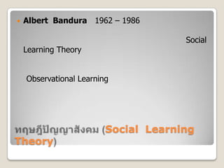 ทฤษฎีปัญญาสังคม (Social  Learning  Theory),[object Object],Albert  Bandura(1962 – 1986) นักจิตวิทยาชาวอเมริกัน เป็นผู้พัฒนาทฤษฎีนี้ขึ้นจากการศึกษาค้นคว้าของตนเอง เดิมใช้ชื่อว่า “ทฤษฎีการเรียนรู้ทางสังคม” (Social Learning Theory) ต่อมาเขาได้เปลี่ยนชื่อทฤษฎีเพื่อความเหมาะสมเป็น “ทฤษฎีปัญญาสังคม”	ทฤษฎีปัญญาสังคมเน้นหลักการเรียนรู้โดยการสังเกต (Observational Learning) เกิดจากการที่บุคคลสังเกตการณ์กระทำของผู้อื่นแล้วพยายามเลียนแบบพฤติกรรมนั้น ซึ่งเป็นการเรียนรู้ที่เกิดขึ้นในสภาพแวดล้อมทางสังคมเราสามารถพบได้ในชีวิตประจำวัน เช่น การออกเสียง การขับรถยนต์ การเล่นกีฬาประเภทต่างๆ เป็นต้น,[object Object]