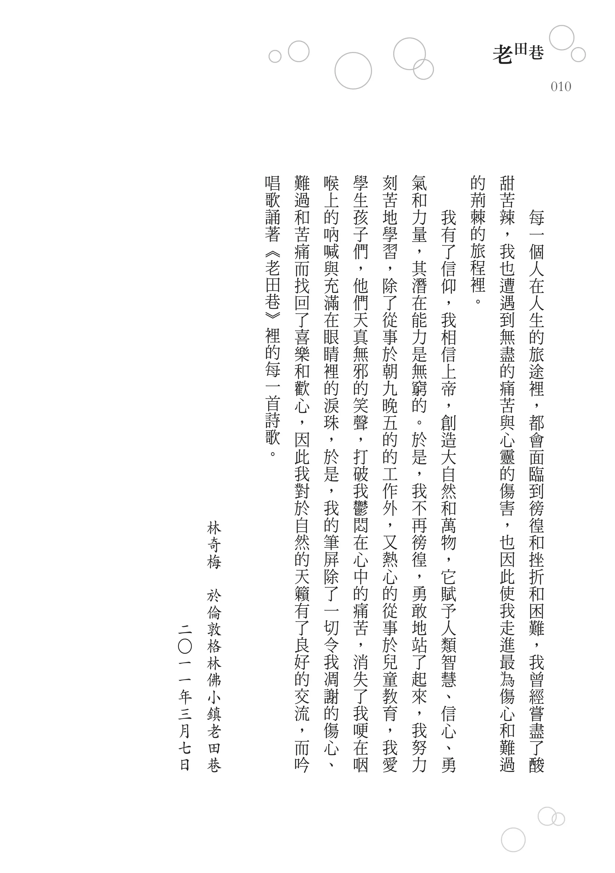 老田巷
                                                            010




                    唱   難   喉   學   刻   氣       的   甜
                    歌   過   上   生   苦   和       荊   苦
                    誦   和   的   孩   地   力   我   棘   辣   每
                    著   苦   吶   子   學   量   有   的   ，   一
                    ︽   痛   喊   們   習   ，   了   旅   我   個
                    老   而   與   ，   ，   其   信   程   也   人
                    田   找   充   他   除   潛   仰   裡   遭   在
                    巷   回   滿   們   了   在   ，   。   遇   人
                    ︾   了   在   天   從   能   我       到   生
                    裡   喜   眼   真   事   力   相       無   的
                    的   樂   睛   無   於   是   信       盡   旅
                    每   和   裡   邪   朝   無   上       的   途
                    一   歡   的   的   九   窮   帝       痛   裡
                    首   心   淚   笑   晚   的   ，       苦   ，
                    詩   ，   珠   聲   五   。   創       與   都
                    歌   因   ，   ，   的   於   造       心   會
                    。   此   於   打   的   是   大       靈   面
                        我   是   破   工   ，   自       的   臨
                        對   ，   我   作   我   然       傷   到
                        於   我   鬱   外   不   和       害   徬
            林           自   的   悶   ，   再   萬       ，   徨
            奇           然   筆   在   又   徬   物       也   和
            梅           的   屏   心   熱   徨   ，       因   挫
        　               天   除   中   心   ，   它       此   折
            於           籟   了   的   的   勇   賦       使   和
                倫       有   一   痛   從   敢   予       我   困
二               敦       了   切   苦   事   地   人       走   難
                格       良   令   ，   於   站   類       進   ，
○




    一           林       好   我   消   兒   了   智       最   我
    一           佛       的   凋   失   童   起   慧       為   曾
    年           小       交   謝   了   教   來   、       傷   經
    三           鎮       流   的   我   育   ，   信       心   嘗
    月           老       ，   傷   哽   ，   我   心       和   盡
    七           田       而   心   在   我   努   、       難   了
    日           巷       吟   、   咽   愛   力   勇       過   酸
 