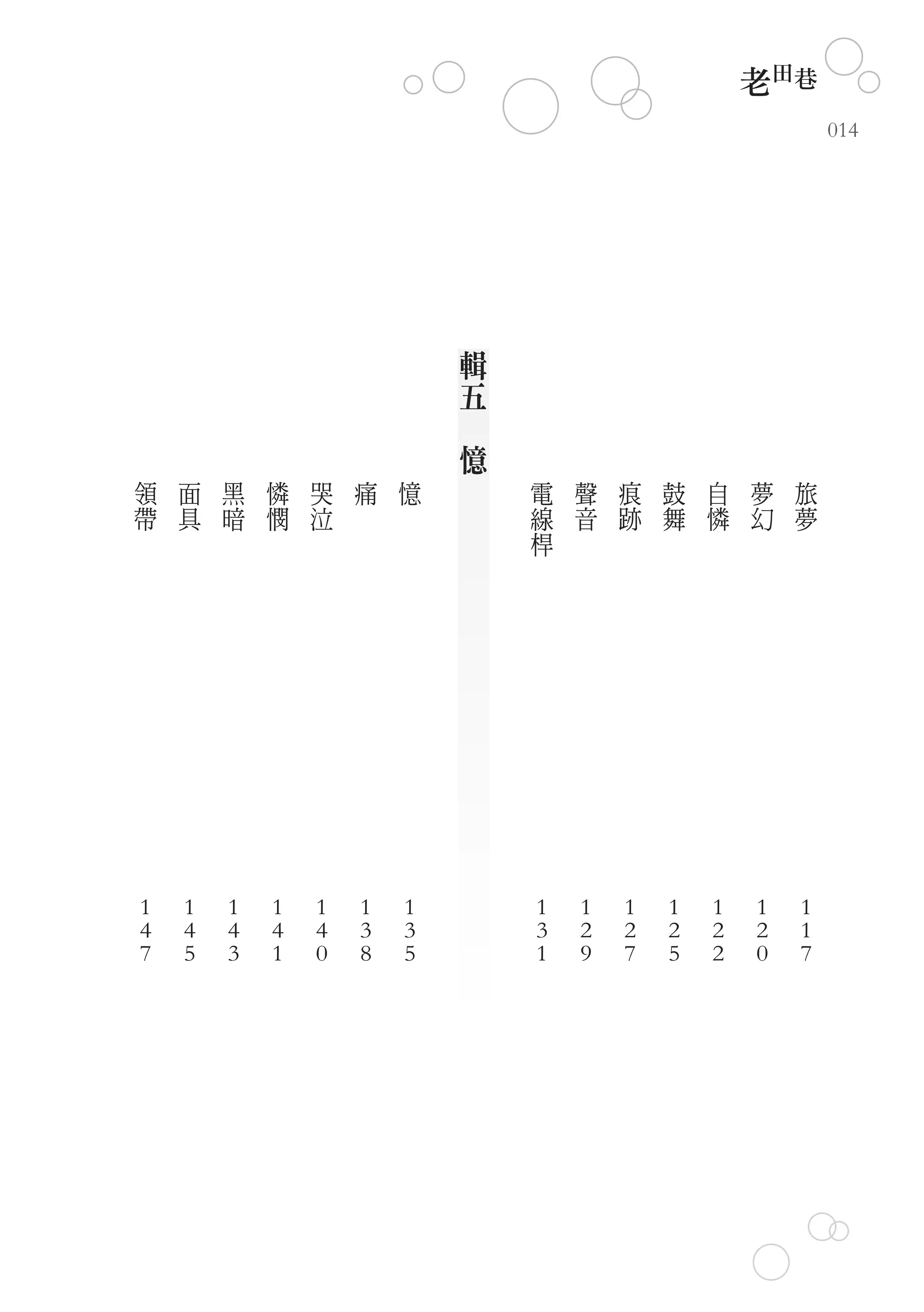 老田巷
                                                                014




                                輯
                                五
                            　
                                憶
領   面   黑   憐   哭   痛   憶           電   聲   痕   鼓   自   夢   旅
帶   具   暗   憫   泣                   線   音   跡   舞   憐   幻   夢
                                    桿




1   1   1   1   1   1   1           1   1   1   1   1   1   1
4   4   4   4   4   3   3           3   2   2   2   2   2   1
7   5   3   1   0   8   5           1   9   7   5   2   0   7
 