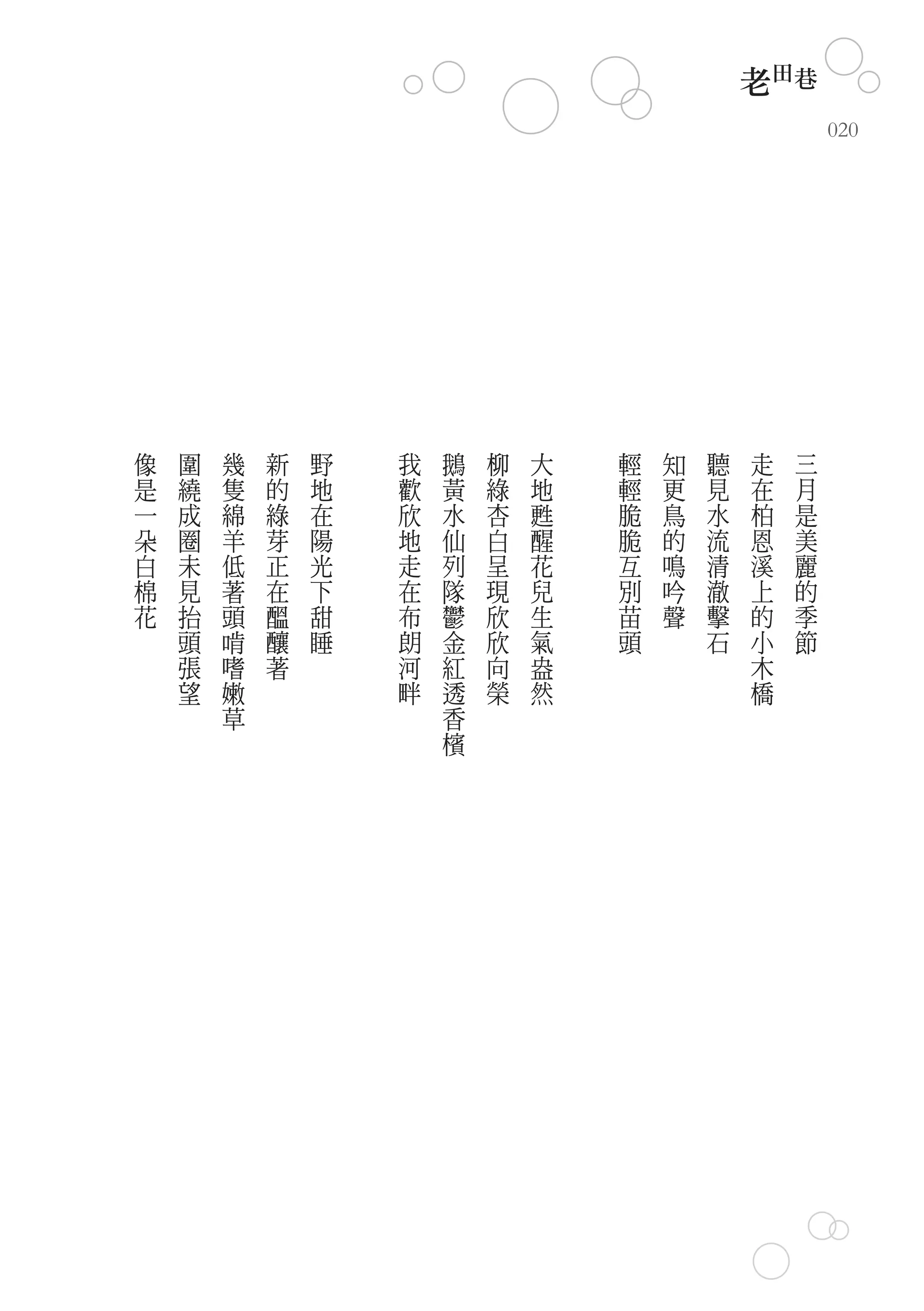 老田巷
                                                        020




像   圍   幾   新   野   我   鵝   柳   大   輕   知   聽   走   三
是   繞   隻   的   地   歡   黃   綠   地   輕   更   見   在   月
一   成   綿   綠   在   欣   水   杏   甦   脆   鳥   水   柏   是
朵   圈   羊   芽   陽   地   仙   白   醒   脆   的   流   恩   美
白   未   低   正   光   走   列   呈   花   互   鳴   清   溪   麗
棉   見   著   在   下   在   隊   現   兒   別   吟   澈   上   的
花   抬   頭   醞   甜   布   鬱   欣   生   苗   聲   擊   的   季
    頭   啃   釀   睡   朗   金   欣   氣   頭       石   小   節
    張   嗜   著       河   紅   向   盎               木
    望   嫩           畔   透   榮   然               橋
        草               香
                        檳
 