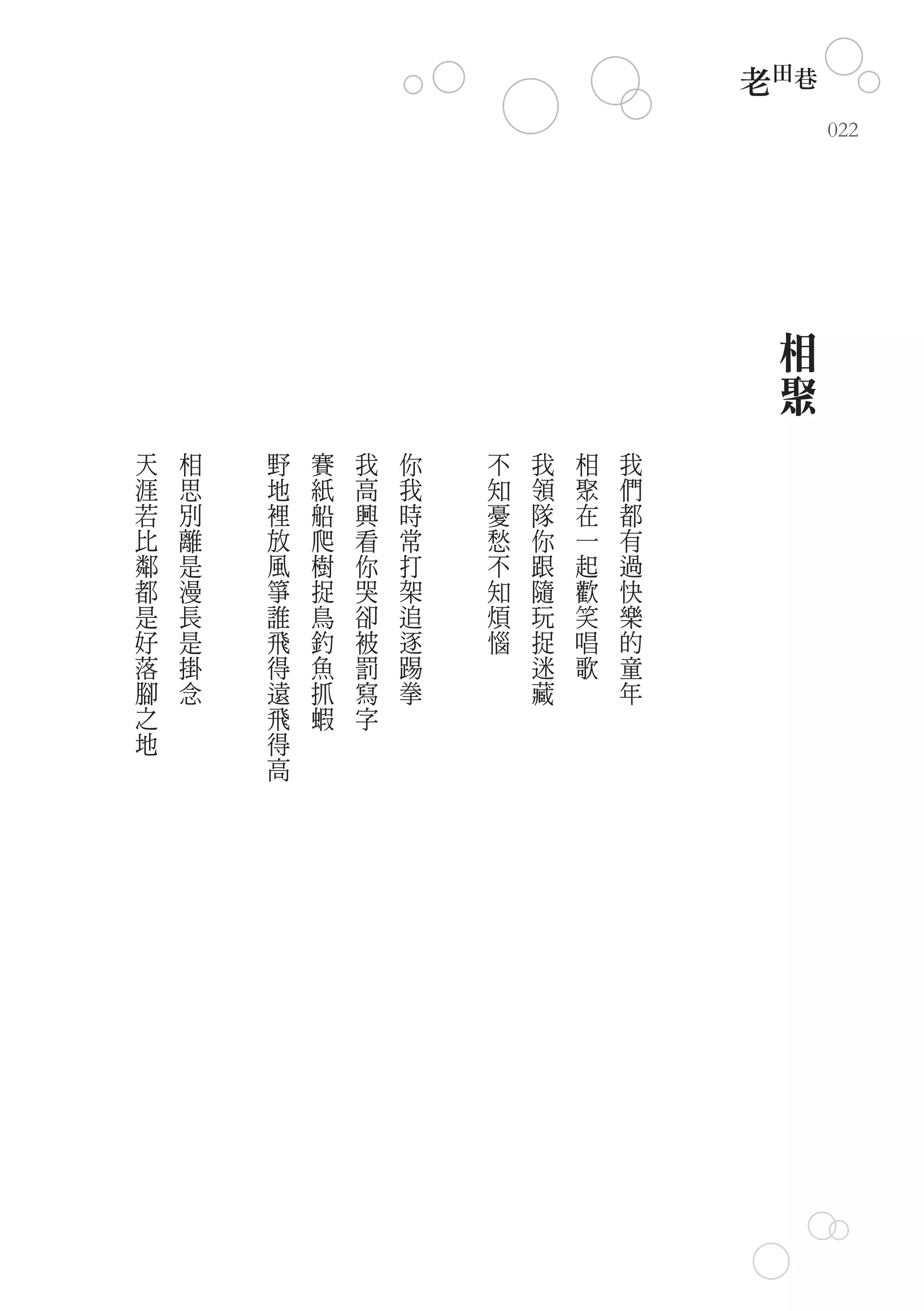老田巷
                                              022




                                          相
                                          聚
天   相   野   賽   我   你   不   我   相   我
涯   思   地   紙   高   我   知   領   聚   們
若   別   裡   船   興   時   憂   隊   在   都
比   離   放   爬   看   常   愁   你   一   有
鄰   是   風   樹   你   打   不   跟   起   過
都   漫   箏   捉   哭   架   知   隨   歡   快
是   長   誰   鳥   卻   追   煩   玩   笑   樂
好   是   飛   釣   被   逐   惱   捉   唱   的
落   掛   得   魚   罰   踢       迷   歌   童
腳   念   遠   抓   寫   拳       藏       年
之       飛   蝦   字
地       得
        高
 