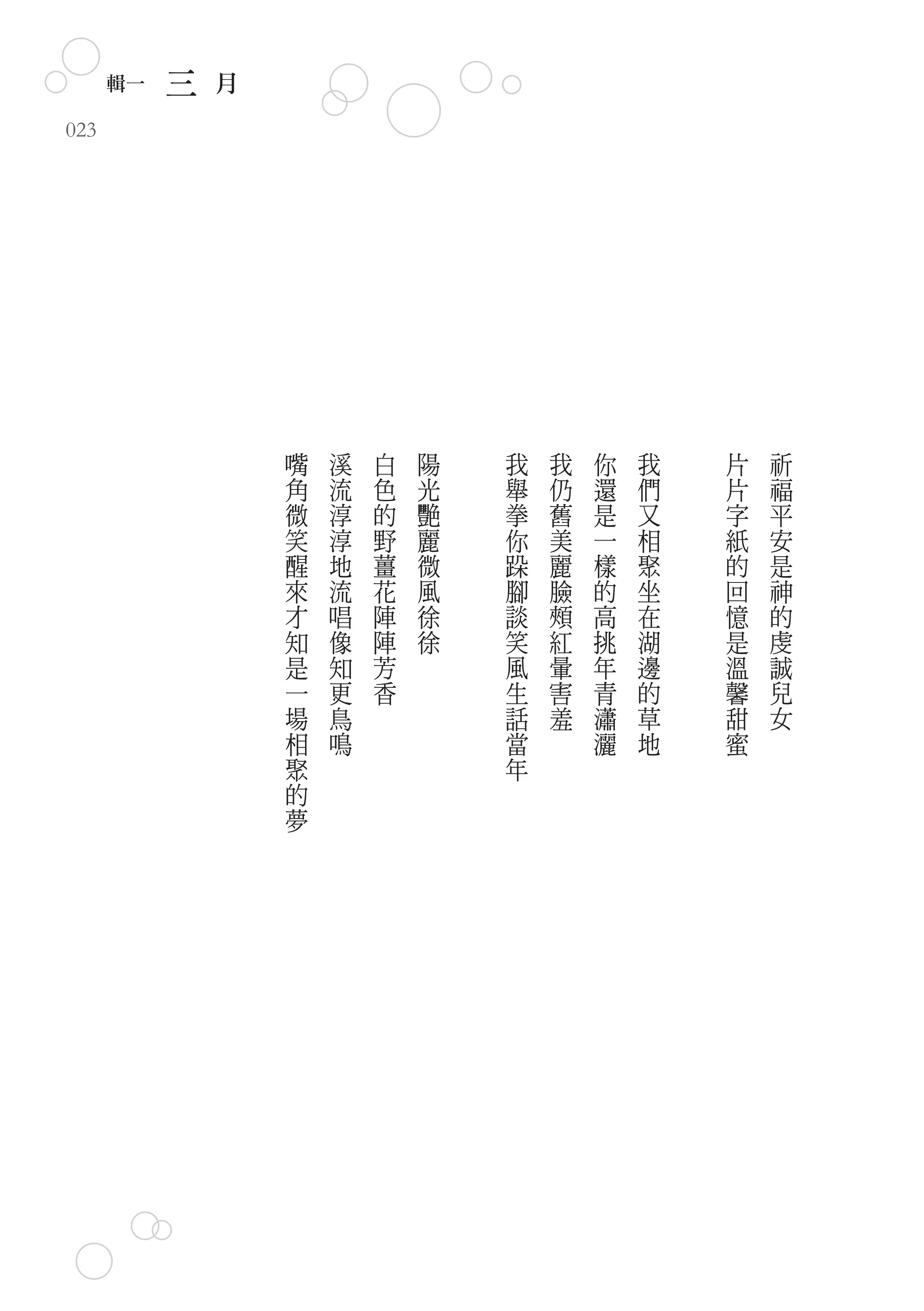 輯一   三   月
023




                   嘴   溪   白   陽   我   我   你   我   片   祈
                   角   流   色   光   舉   仍   還   們   片   福
                   微   淳   的   艷   拳   舊   是   又   字   平
                   笑   淳   野   麗   你   美   一   相   紙   安
                   醒   地   薑   微   跺   麗   樣   聚   的   是
                   來   流   花   風   腳   臉   的   坐   回   神
                   才   唱   陣   徐   談   頰   高   在   憶   的
                   知   像   陣   徐   笑   紅   挑   湖   是   虔
                   是   知   芳       風   暈   年   邊   溫   誠
                   一   更   香       生   害   青   的   馨   兒
                   場   鳥           話   羞   瀟   草   甜   女
                   相   鳴           當       灑   地   蜜
                   聚               年
                   的
                   夢
 