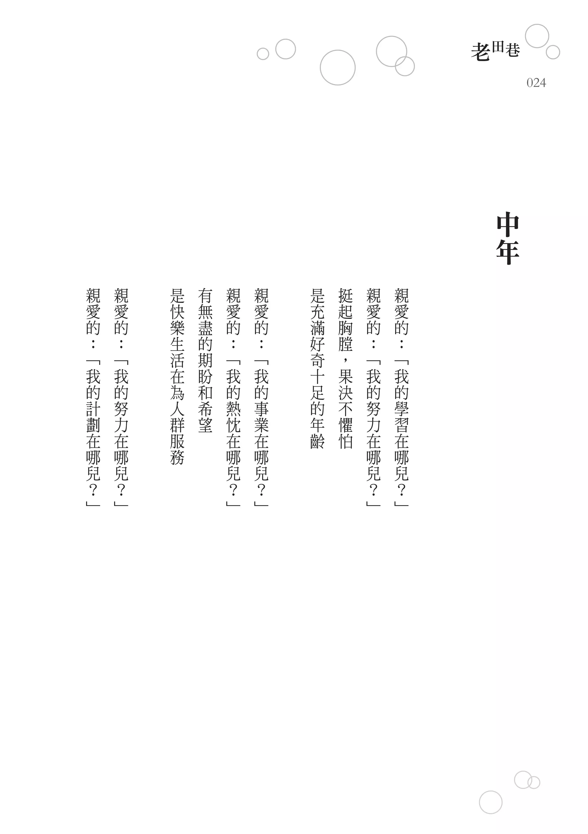 老田巷
                                              024




                                          中
                                          年
親   親   是   有   親   親   是   挺   親   親
愛   愛   快   無   愛   愛   充   起   愛   愛
的   的   樂   盡   的   的   滿   胸   的   的
：   ：   生   的   ：   ：   好   膛   ：   ：
﹁   ﹁   活   期   ﹁   ﹁   奇   ，   ﹁   ﹁
我   我   在   盼   我   我   十   果   我   我
的   的   為   和   的   的   足   決   的   的
計   努   人   希   熱   事   的   不   努   學
劃   力   群   望   忱   業   年   懼   力   習
在   在   服       在   在   齡   怕   在   在
哪   哪   務       哪   哪           哪   哪
兒   兒           兒   兒           兒   兒
？   ？           ？   ？           ？   ？
﹂   ﹂           ﹂   ﹂           ﹂   ﹂
 
