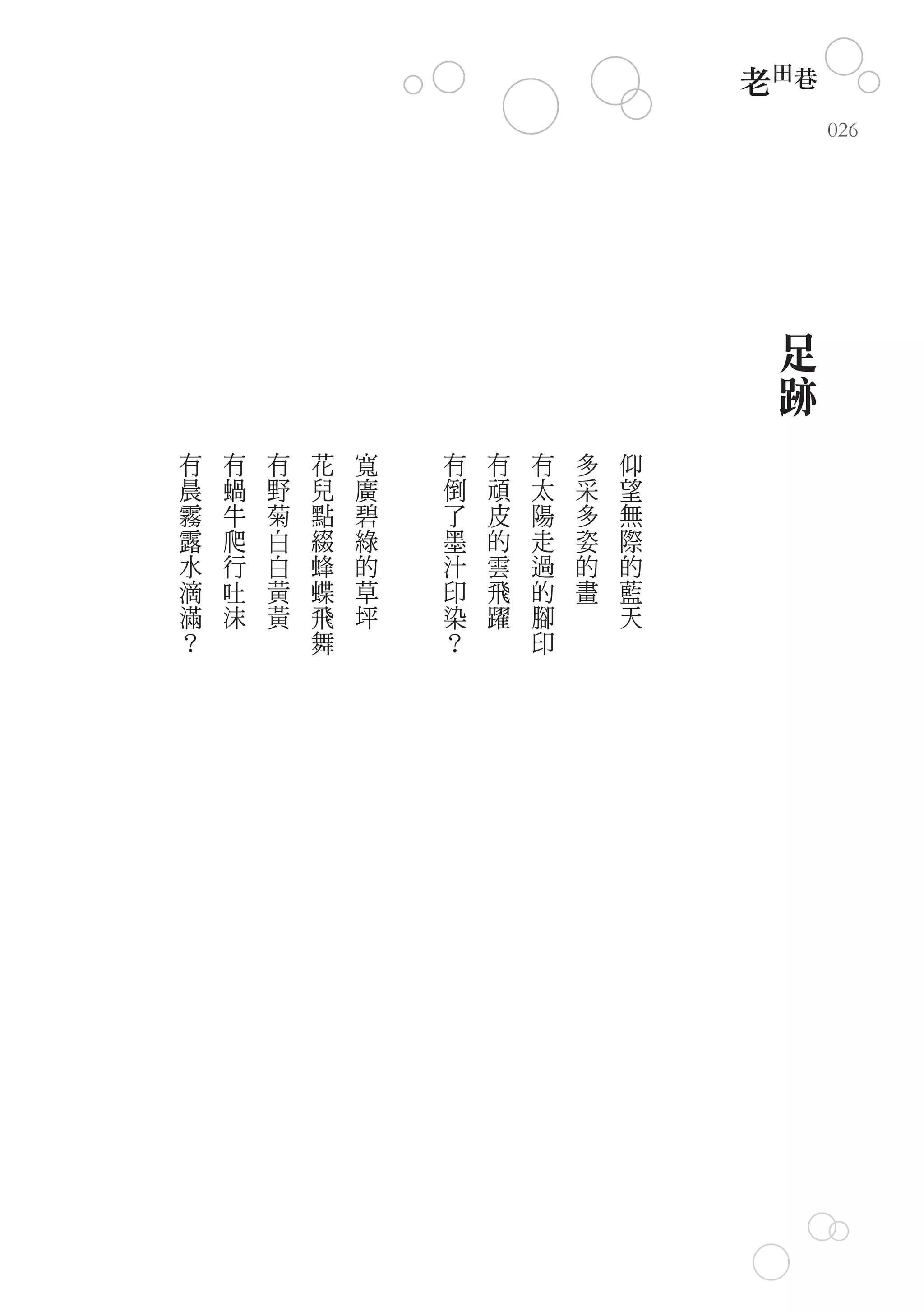 老田巷
                                              026




                                          足
                                          跡
有   有   有   花   寬   有   有   有   多   仰
晨   蝸   野   兒   廣   倒   頑   太   采   望
霧   牛   菊   點   碧   了   皮   陽   多   無
露   爬   白   綴   綠   墨   的   走   姿   際
水   行   白   蜂   的   汁   雲   過   的   的
滴   吐   黃   蝶   草   印   飛   的   畫   藍
滿   沫   黃   飛   坪   染   躍   腳       天
？           舞       ？       印
 