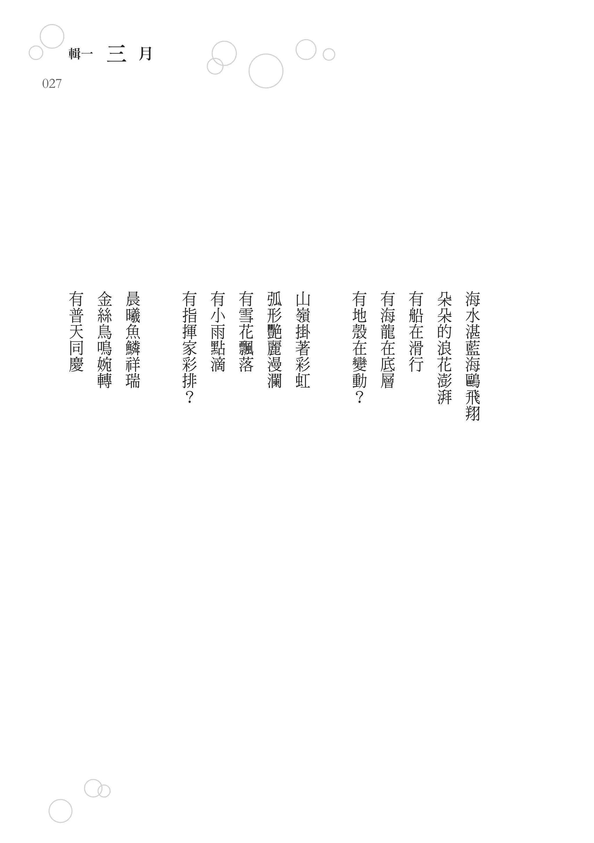 輯一       三       月
027




      有    金       晨       有   有   有   弧   山   有   有   有   朵   海
      普    絲       曦       指   小   雪   形   嶺   地   海   船   朵   水
      天    鳥       魚       揮   雨   花   艷   掛   殼   龍   在   的   湛
      同    鳴       鱗       家   點   飄   麗   著   在   在   滑   浪   藍
      慶    婉       祥       彩   滴   落   漫   彩   變   底   行   花   海
           轉       瑞       排           瀾   虹   動   層       澎   鷗
                           ？                   ？           湃   飛
                                                               翔
 