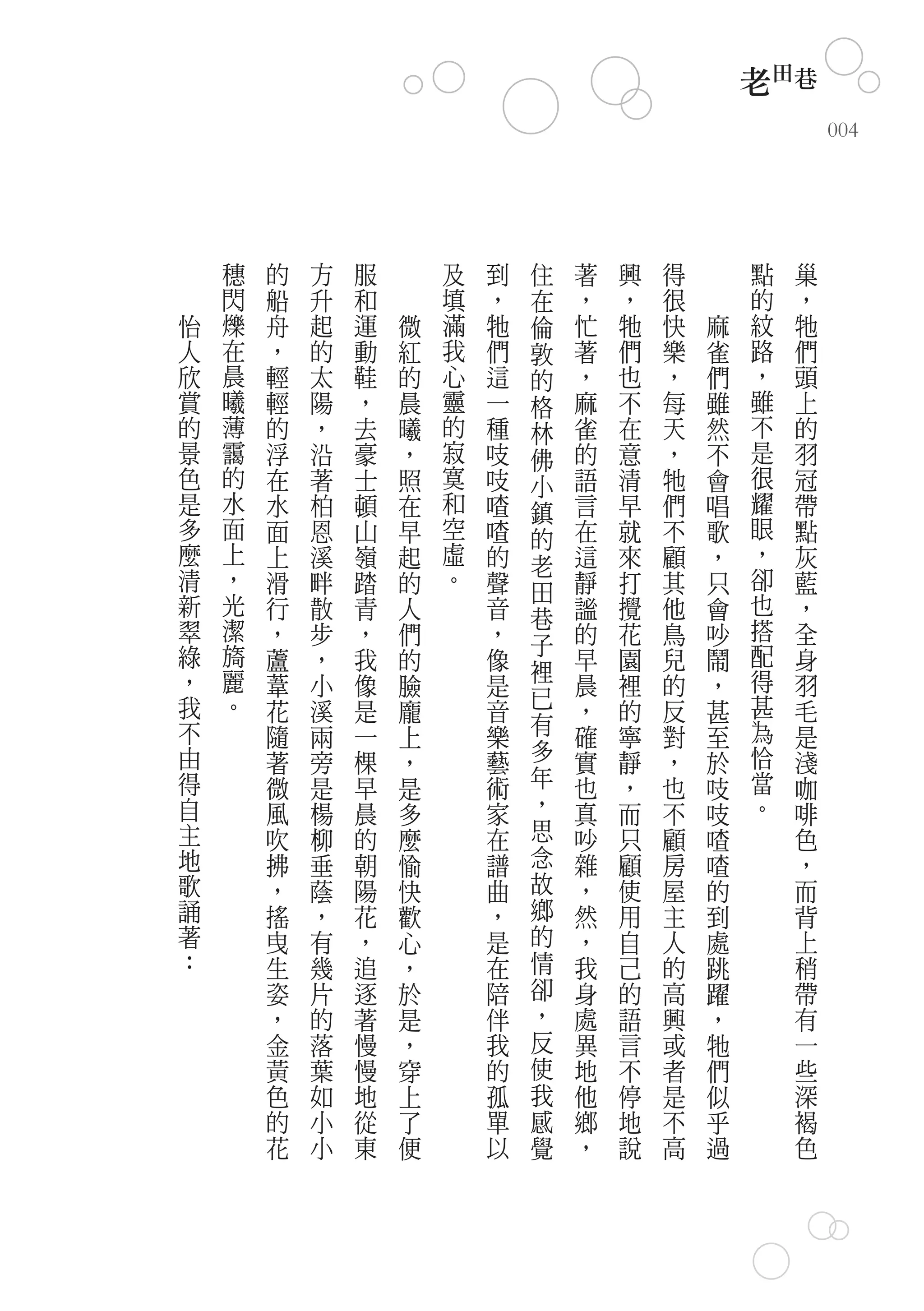 老田巷
                                                            004




    穗   的   方   服       及   到   住   著   興   得       點   巢
    閃   船   升   和       填   ，   在   ，   ，   很       的   ，
怡   爍   舟   起   運   微   滿   牠   倫   忙   牠   快   麻   紋   牠
人   在   ，   的   動   紅   我   們   敦   著   們   樂   雀   路   們
欣   晨   輕   太   鞋   的   心   這   的   ，   也   ，   們   ，   頭
賞   曦   輕   陽   ，   晨   靈   一   格   麻   不   每   雖   雖   上
的   薄   的   ，   去   曦   的   種   林   雀   在   天   然   不   的
景   靄   浮   沿   豪   ，   寂   吱   佛   的   意   ，   不   是   羽
色   的   在   著   士   照   寞   吱   小   語   清   牠   會   很   冠
是   水   水   柏   頓   在   和   喳   鎮   言   早   們   唱   耀   帶
多   面   面   恩   山   早   空   喳   的   在   就   不   歌   眼   點
麼   上   上   溪   嶺   起   虛   的   老   這   來   顧   ，   ，   灰
清   ，   滑   畔   踏   的   。   聲   田   靜   打   其   只   卻   藍
新   光   行   散   青   人       音       謐   攪   他   會   也   ，
    潔                           巷                   搭
翠       ，   步   ，   們       ，       的   花   鳥   吵       全
綠   旖                           子                   配
        蘆   ，   我   的       像   裡   早   園   兒   鬧       身
，   麗   葦   小   像   臉       是       晨   裡   的   ，   得   羽
我   。                           已                   甚
        花   溪   是   龐       音       ，   的   反   甚       毛
不       隨   兩   一   上       樂   有   確   寧   對   至   為   是
由       著   旁   棵   ，       藝   多   實   靜   ，   於   恰   淺
得       微   是   早   是       術   年   也   ，   也   吱   當   咖
自       風   楊   晨   多       家   ，   真   而   不   吱   。   啡
主       吹   柳   的   麼       在   思   吵   只   顧   喳       色
地       拂   垂   朝   愉       譜   念   雜   顧   房   喳       ，
歌       ，   蔭   陽   快       曲   故   ，   使   屋   的       而
誦       搖   ，   花   歡       ，   鄉   然   用   主   到       背
著       曳   有   ，   心       是   的   ，   自   人   處       上
：       生   幾   追   ，       在   情   我   己   的   跳       稍
        姿   片   逐   於       陪   卻   身   的   高   躍       帶
        ，   的   著   是       伴   ，   處   語   興   ，       有
        金   落   慢   ，       我   反   異   言   或   牠       一
        黃   葉   慢   穿       的   使   地   不   者   們       些
        色   如   地   上       孤   我   他   停   是   似       深
        的   小   從   了       單   感   鄉   地   不   乎       褐
        花   小   東   便       以   覺   ，   說   高   過       色
 