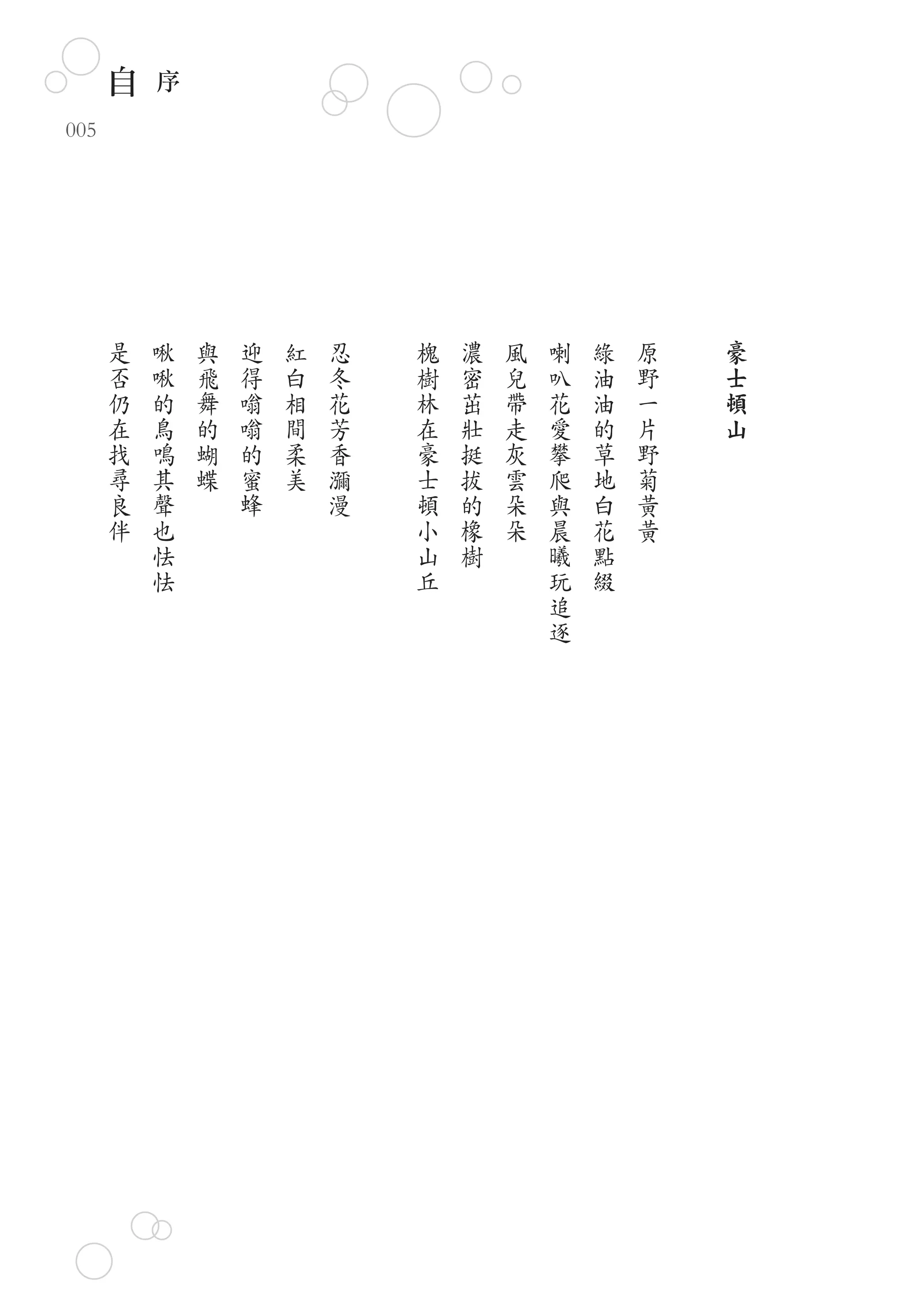 自   序
005




      是   啾   與   迎   紅   忍   槐   濃   風   喇   綠   原   豪
      否   啾   飛   得   白   冬   樹   密   兒   叭   油   野   士
      仍   的   舞   嗡   相   花   林   茁   帶   花   油   一   頓
      在   鳥   的   嗡   間   芳   在   壯   走   愛   的   片   山
      找   鳴   蝴   的   柔   香   豪   挺   灰   攀   草   野
      尋   其   蝶   蜜   美   瀰   士   拔   雲   爬   地   菊
      良   聲       蜂       漫   頓   的   朵   與   白   黃
      伴   也                   小   橡   朵   晨   花   黃
          怯                   山   樹       曦   點
          怯                   丘           玩   綴
                                          追
                                          逐
 