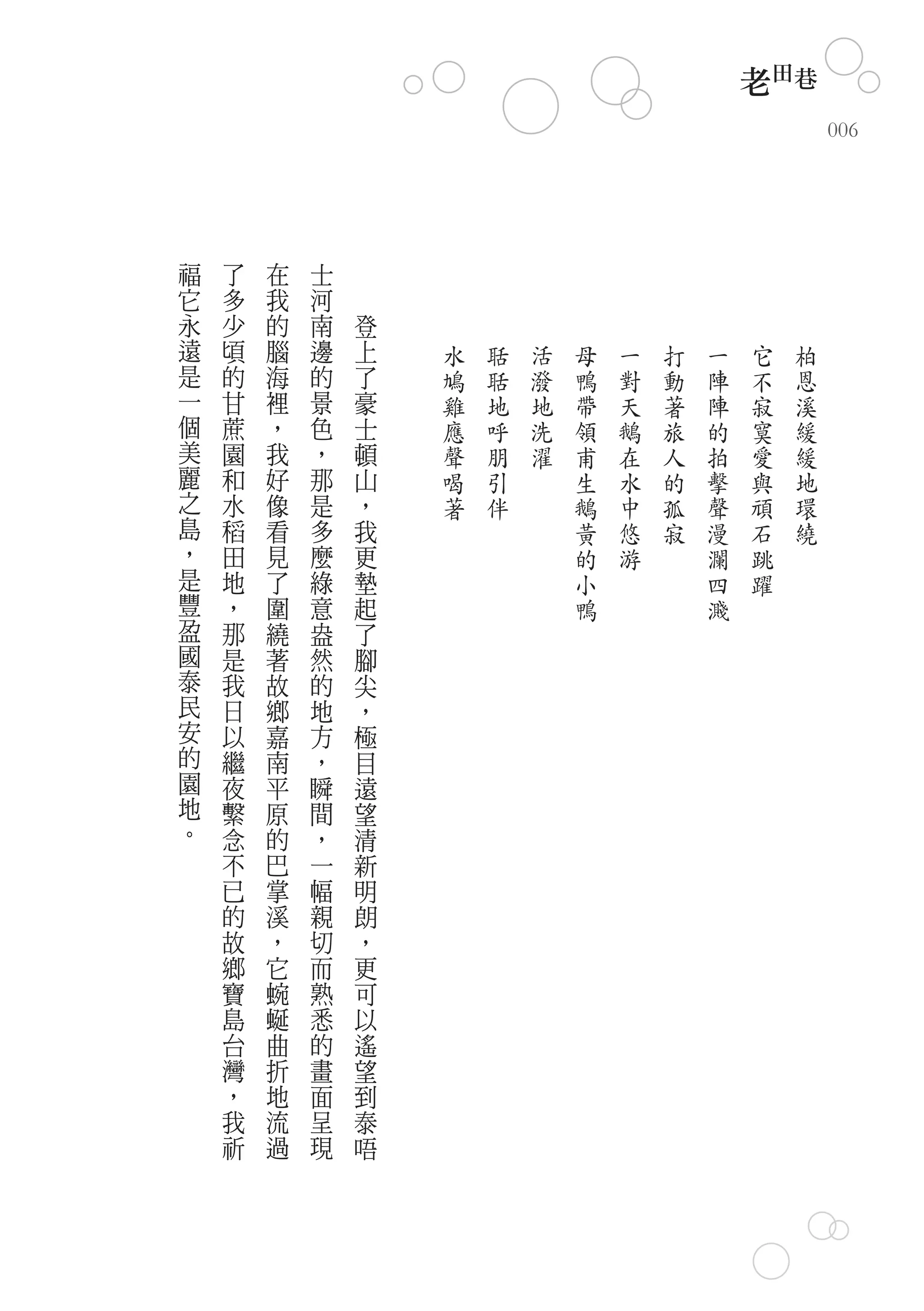 老田巷
                                                        006




福   了   在   士
它   多   我   河
永   少   的   南   登
遠   頃   腦   邊   上   水   聒   活   母   一   打   一   它   柏
是   的   海   的   了   鳩   聒   潑   鴨   對   動   陣   不   恩
一   甘   裡   景   豪   雞   地   地   帶   天   著   陣   寂   溪
個   蔗   ，   色   士   應   呼   洗   領   鵝   旅   的   寞   緩
美   園   我   ，   頓   聲   朋   濯   甫   在   人   拍   愛   緩
麗   和   好   那   山   喝   引       生   水   的   擊   與   地
之   水   像   是   ，   著   伴       鵝   中   孤   聲   頑   環
島   稻   看   多   我               黃   悠   寂   漫   石   繞
，   田   見   麼   更               的   游       瀾   跳
是   地   了   綠   墊               小           四   躍
豐   ，   圍   意   起               鴨           濺
盈   那   繞   盎   了
國   是   著   然   腳
泰   我   故   的   尖
民   日   鄉   地   ，
安   以   嘉   方   極
的   繼   南   ，   目
園   夜   平   瞬   遠
地   繫   原   間   望
。   念   的   ，   清
    不   巴   一   新
    已   掌   幅   明
    的   溪   親   朗
    故   ，   切   ，
    鄉   它   而   更
    寶   蜿   熟   可
    島   蜒   悉   以
    台   曲   的   遙
    灣   折   畫   望
    ，   地   面   到
    我   流   呈   泰
    祈   過   現   唔
 
