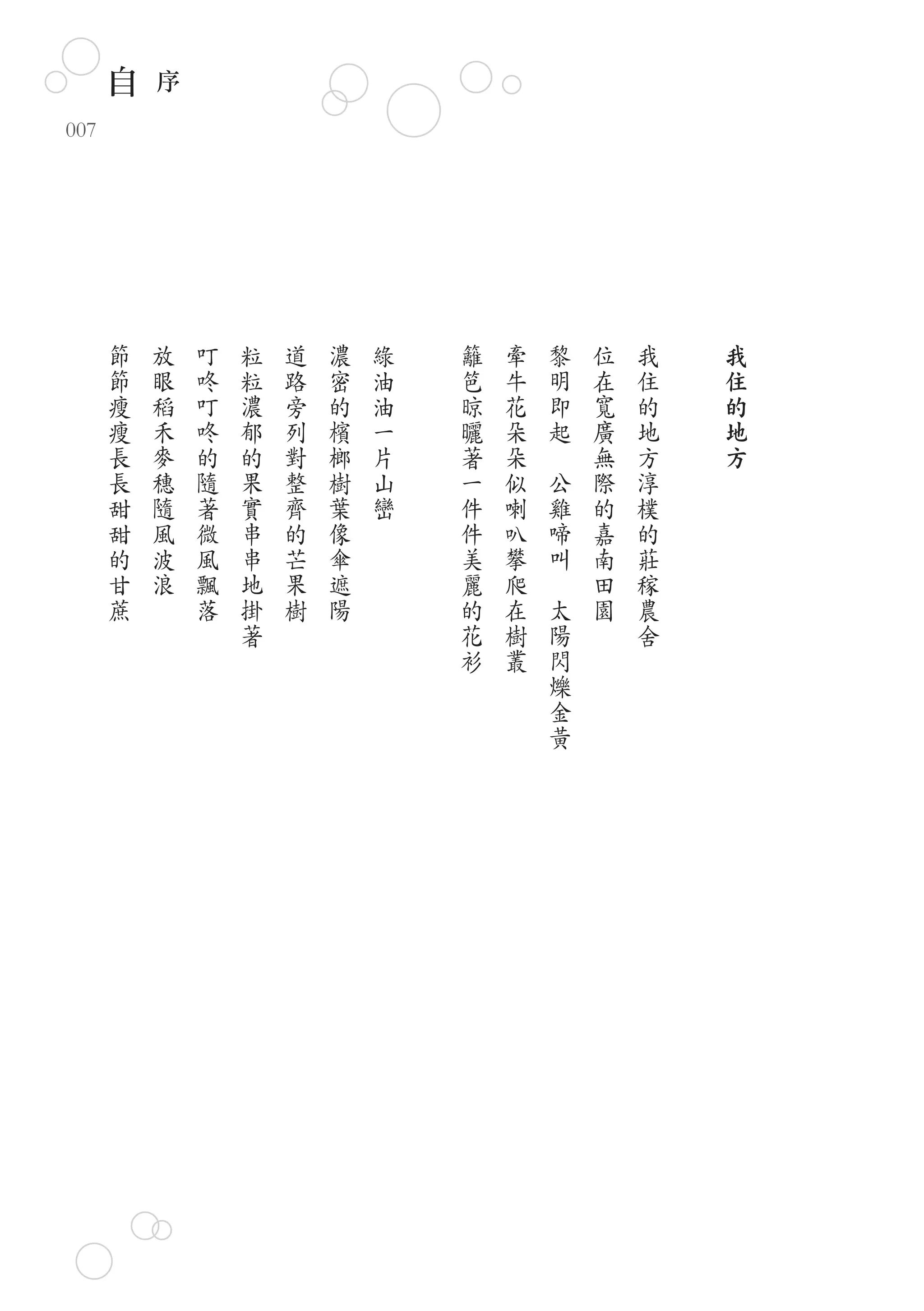 自   序
007




      節   放   叮   粒   道   濃   綠   籬   牽       黎   位   我   我
      節   眼   咚   粒   路   密   油   笆   牛       明   在   住   住
      瘦   稻   叮   濃   旁   的   油   晾   花       即   寬   的   的
      瘦   禾   咚   郁   列   檳   一   曬   朵       起   廣   地   地
      長   麥   的   的   對   榔   片   著   朵   　       無   方   方
      長   穗   隨   果   整   樹   山   一   似       公   際   淳
      甜   隨   著   實   齊   葉   巒   件   喇       雞   的   樸
      甜   風   微   串   的   像       件   叭       啼   嘉   的
      的   波   風   串   芒   傘       美   攀       叫   南   莊
      甘   浪   飄   地   果   遮       麗   爬   　       田   稼
      蔗       落   掛   樹   陽       的   在       太   園   農
                  著               花   樹       陽       舍
                                  衫   叢       閃
                                              爍
                                              金
                                              黃
 
