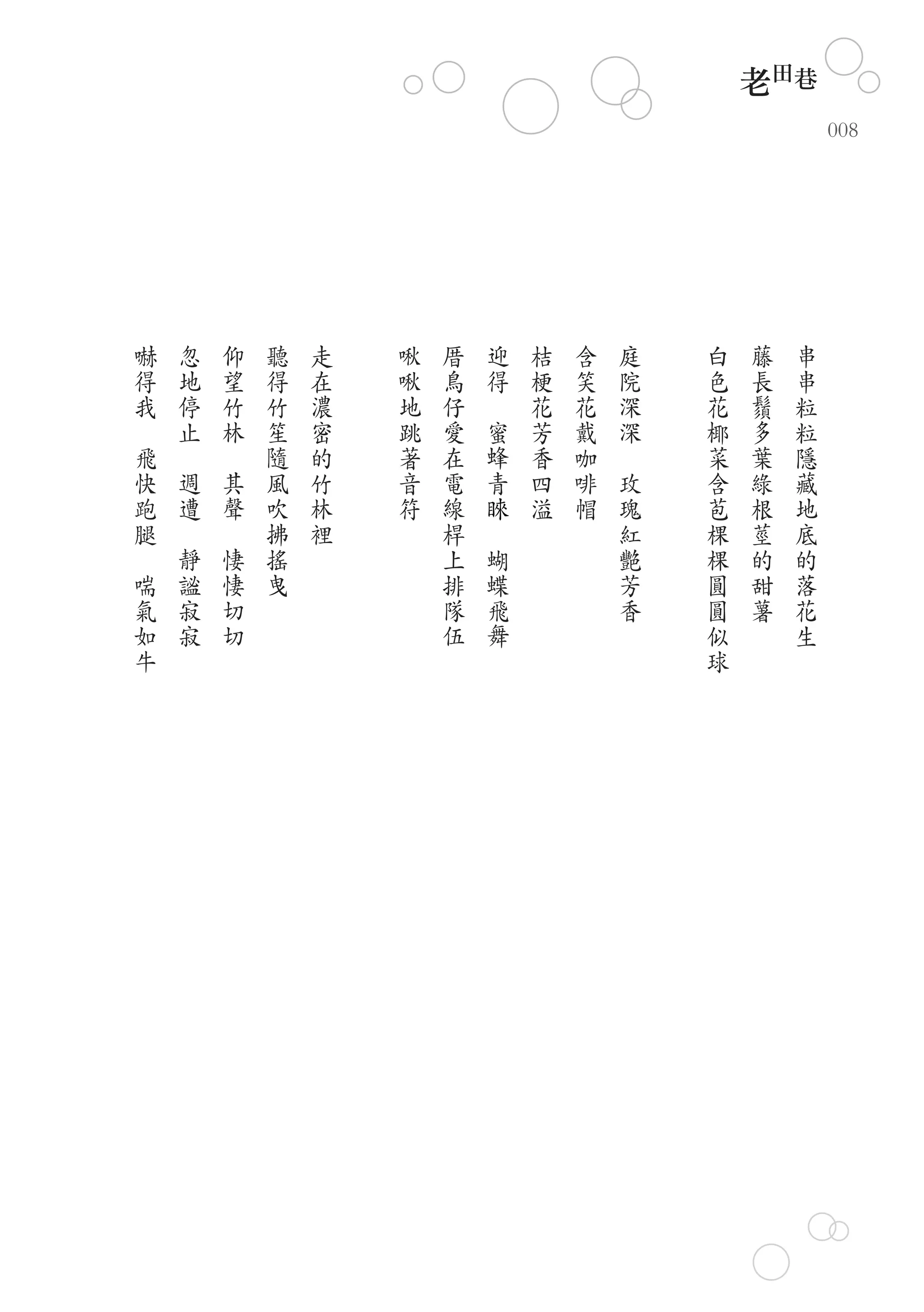 老田巷
                                                                                                                008




        嚇           忽           仰           聽   走   啾   厝           迎           桔   含       庭       白   藤   串
        得           地           望           得   在   啾   鳥           得           梗   笑       院       色   長   串
        我           停           竹           竹   濃   地   仔   　                   花   花       深       花   鬚   粒
　                   止           林           笙   密   跳   愛           蜜           芳   戴       深       椰   多   粒
    飛       　           　                   隨   的   著   在                   蜂   香   咖   　           菜   葉   隱
    快           週               其           風   竹   音   電                   青   四   啡       玫       含   綠   藏
    跑           遭                   聲       吹   林   符   線                   睞   溢   帽           瑰   苞   根   地
    腿       　               　               拂   裡       桿       　                               紅   棵   莖   底
　               靜                       悽   搖           上               蝴                       艷   棵   的   的
    喘           謐                       悽   曳           排               蝶                       芳   圓   甜   落
    氣           寂                       切               隊               飛                       香   圓   薯   花
    如           寂                       切               伍               舞                           似       生
    牛                                                                                               球
 