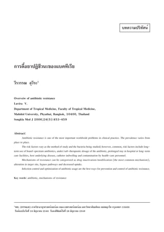 บทความปริทัศน์




การดื้อยาปฏิชีวนะของแบคทีเรีย

วีรวรรณ ลุวระ1
           ี

Overveiw of antibiotic resistance
Luvira V.
Department of Tropical Medicine, Faculty of Tropical Medicine,
Mahidol University, Phyathai, Bangkok, 10400, Thailand
Songkla Med J 2006;24(5):453-459


Abstract:
        Antibiotic resistance is one of the most important worldwide problems in clinical practice. The prevalence varies from
place to place.
        The risk factors vary as the method of study and the bacteria being studied; however, common, risk factors include long-
term use of board-spectrum antibiotics, under/sub-therapeutic dosage of the antibiotic, prolonged stay in hospital or long-term
care facilities, host underlying disease, catheter indwelling and contamination by health-care personnel.
        Mechanisms of resistance can be categorized as drug inactivation/modification (the most common mechanism),
alteration in target site, bypass pathways and decreased uptake.
        Infection control and optimization of antibiotic usage are the best ways for prevention and control of antibiotic resistance.

Key words: antibiotic, mechanisms of resistance




1
MD. (DTM&H) ภาควิชาอายุรศาสตร์เขตร้อน คณะเวชศาสตร์เขตร้อน มหาวิทยาลัยมหิดล เขตพญาไท กรุงเทพฯ 10400
รับต้นฉบับวันที่ 16 มิถุนายน 2548 รับลงตีพิมพ์วันที่ 26 มิถุนายน 2549
 