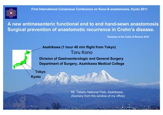 First International Consensus Conference on Kono-S anastomosis, Kyoto 2011



A new antimesenteric functional end to end hand-sewn anastomosis
Surgical prevention of anastomotic recurrence in Crohn’s disease.
                                                            Diseases of the Colon & Rectum 2010



                 Asahikawa (1 hour 40 min flight from Tokyo)
                                   Toru Kono
               Division of Gastroenterologic and General Surgery
               Department of Surgery, Asahikawa Medical College

            Tokyo
          Kyoto



                                   Mt. Taisetu National Park, Asahikawa,
                                   (Scenery from the window of my office)
 
