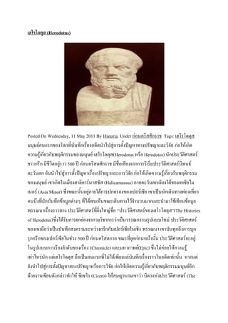 เฮโรโดตุส (Herodotus)




Posted On Wednesday, 11 May 2011 By Historia. Under ก่อนคริสศักราช Tags: เฮโรโดตุส
มนุษย์คนแรกของโลกที่บันทึกเรื่องอดีตนาไปสู่การตั้งปัญหาทางปรัชญาและวิจัย ก่อให้เกิด
ความรู้เกี่ยวกับพฤติกรรมของมนุษย์ เฮโรโดตุส(Herodotus หรือ Herodotos) นักประวัติศาสตร์
ชาวกรีก มีชีวิตอยู่ราว 500 ปี ก่อนคริสตศักราช มีชื่อเสียงจากการริเริ่มประวัติศาสตร์นิพนธ์
ตะวันตก อันนาไปสู่การตั้งปัญหาเรื่องปรัชญาและการวิจัย ก่อให้เกิดความรู้เกี่ยวกับพฤติกรรม
ของมนุษย์ เขาเกิดในเมืองฮาลิคาร์นาสซัส (Halicarnassus) ภาคตะวันตกเฉียงใต้ของเอเชียไม
เนอร์ (Asia Minor) ซึ่งขณะนั้นอยู่ภายใต้การปกครองของเปอร์เซีย เขาเป็นนักเดินทางท่องเที่ยว
คนนึงที่มักบันทึกข้อมูลต่างๆ ที่ได้พบเห็นขณะเดินทางไว้จานวนมากและนามาใช้เขียนข้อมูล
พรรณนาเรื่องราวทาง ประวัติศาสตร์ที่ยิ่งใหญ่ชื่อ “ประวัติศาสตร์ของเฮโรโดตุส”(The Histories
of Herodotus)ซึ่งได้รับการยกย่องจากวงวิชาการว่าเป็นวรรณกรรมรูปแบบใหม่ ประวัติศาสตร์
ของเขาถือว่าเป็นบันทึกสงครามระหว่างกรีกกับเปอร์เซียในเชิง พรรณนา เขาบันทุกถึงการบุก
รุกกรีกของเปอร์เซียในช่วง 500 ปี ก่อนคริสตกาล ขณะที่ยุคก่อนหน้านั้น ประวัติศาสตร์จะอยู่
ในรูปแบบการเรียงลาดับของเรื่อง (Chronicle) และมหากาพย์(Epic) ซึ่งไม่ค่อยให้ความรู้
เท่าไหร่นัก แต่เฮโรโดตุส ถือเป็นคนแรกที่ไม่ได้เพียงแค่บันทึกเรื่องราวในอดีตเท่านั้น หากแต่
ยังนาไปสู่การตั้งปัญหาทางปรัชญาหรือการวิจัย ก่อให้เกิดความรู้เกี่ยวกับพฤติกรรมมนุษย์อีก
ด้วยงานเขียนดังกล่าวทาให้ ซิเซโร (Cicero) ให้สมญานามเขาว่า บิดาแห่งประวัติศาสตร์ (The
 
