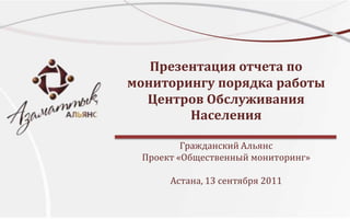Презентация отчета по мониторингу порядка работы Центров Обслуживания НаселенияГражданский Альянс Проект «Общественный мониторинг»Астана, 13 сентября 2011 